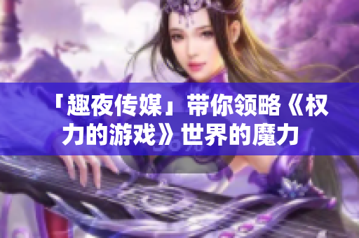 「趣夜传媒」带你领略《权力的游戏》世界的魔力