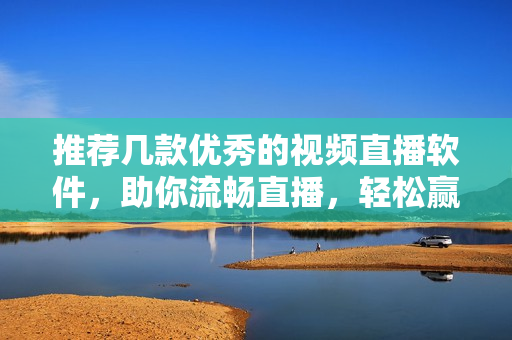 推荐几款优秀的视频直播软件，助你流畅直播，轻松赢得关注