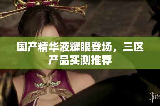 国产精华液耀眼登场，三区产品实测推荐