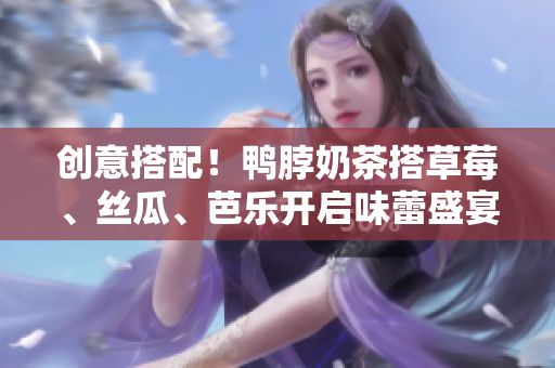 创意搭配！鸭脖奶茶搭草莓、丝瓜、芭乐开启味蕾盛宴