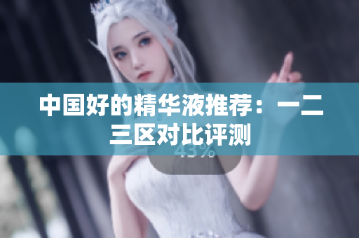 中国好的精华液推荐：一二三区对比评测