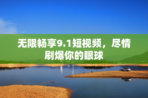 无限畅享9.1短视频，尽情刷爆你的眼球