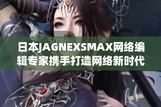 日本JAGNEXSMAX网络编辑专家携手打造网络新时代