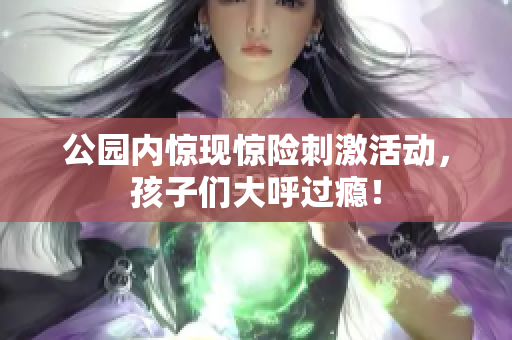 公园内惊现惊险刺激活动，孩子们大呼过瘾！