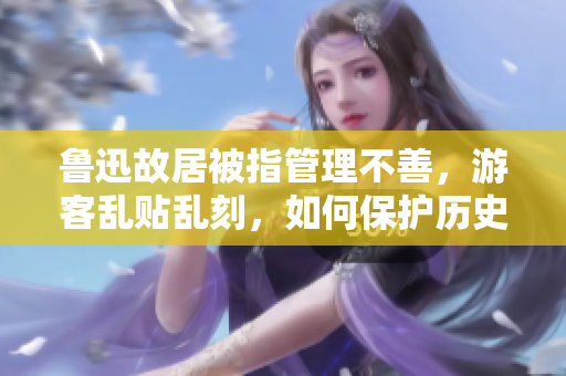 鲁迅故居被指管理不善，游客乱贴乱刻，如何保护历史遗迹？