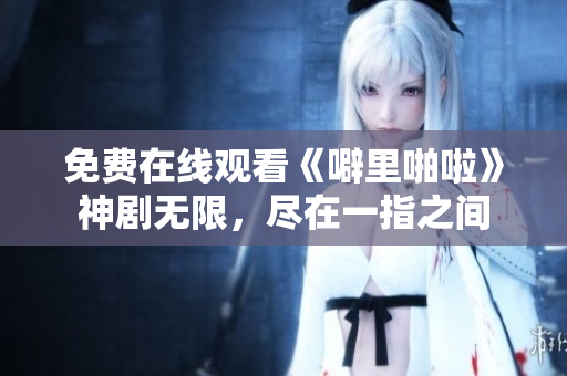 免费在线观看《噼里啪啦》神剧无限，尽在一指之间