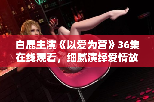 白鹿主演《以爱为营》36集在线观看，细腻演绎爱情故事