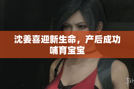 沈姜喜迎新生命，产后成功哺育宝宝