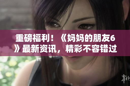 重磅福利！《妈妈的朋友6》最新资讯，精彩不容错过！