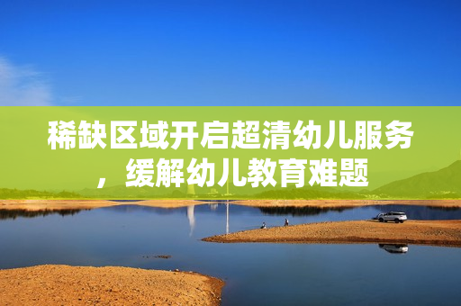 稀缺区域开启超清幼儿服务，缓解幼儿教育难题