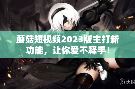 蘑菇短视频2023版主打新功能，让你爱不释手！