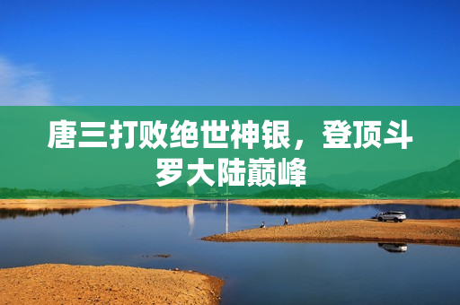 唐三打败绝世神银，登顶斗罗大陆巅峰