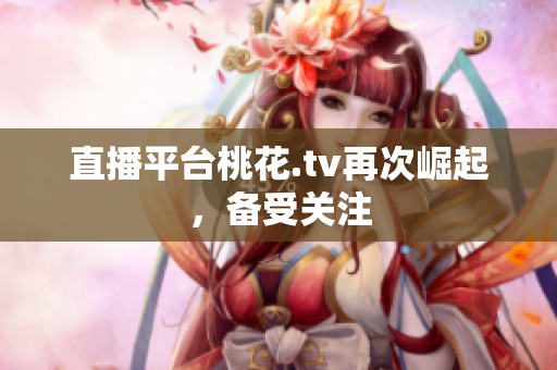 直播平台桃花.tv再次崛起，备受关注