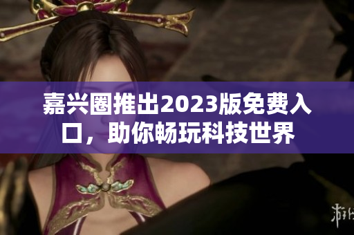 嘉兴圈推出2023版免费入口，助你畅玩科技世界