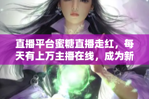 直播平台蜜糖直播走红，每天有上万主播在线，成为新晋热门社交平台