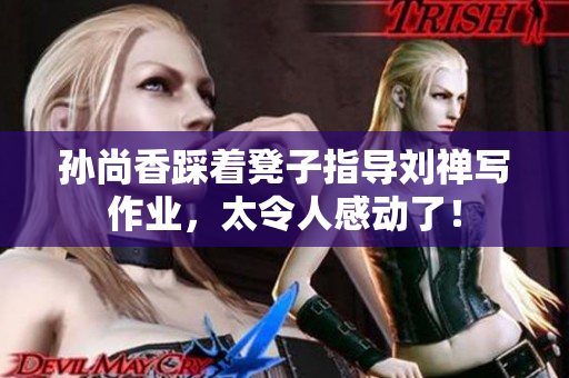 孙尚香踩着凳子指导刘禅写作业，太令人感动了！