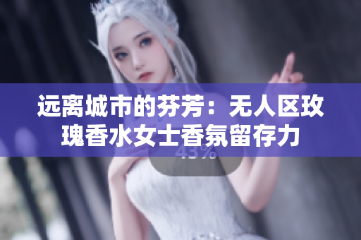 远离城市的芬芳：无人区玫瑰香水女士香氛留存力