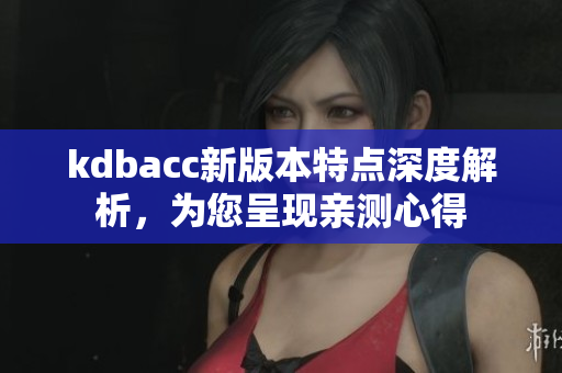 kdbacc新版本特点深度解析，为您呈现亲测心得