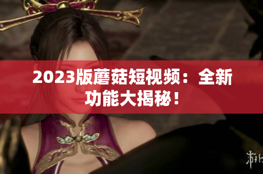 2023版蘑菇短视频：全新功能大揭秘！