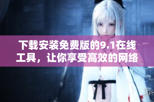 下载安装免费版的9.1在线工具，让你享受高效的网络编辑体验