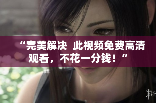 “完美解决  此视频免费高清观看，不花一分钱！”