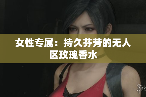女性专属：持久芬芳的无人区玫瑰香水