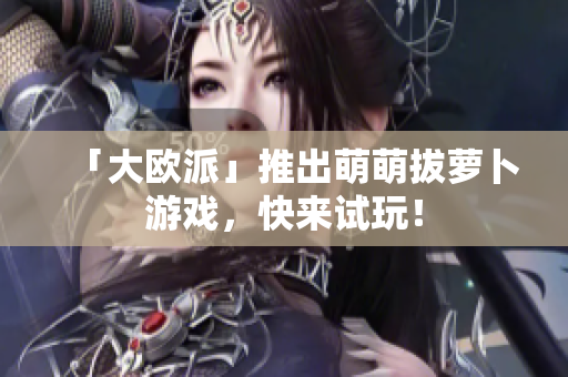 「大欧派」推出萌萌拔萝卜游戏，快来试玩！