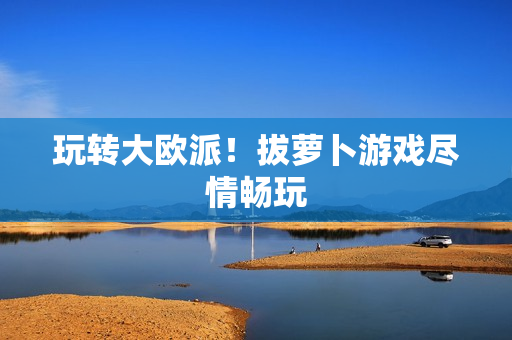 玩转大欧派！拔萝卜游戏尽情畅玩