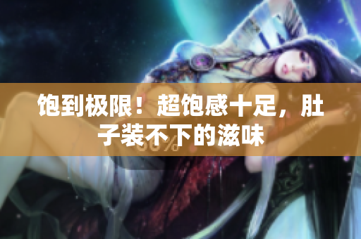 饱到极限！超饱感十足，肚子装不下的滋味