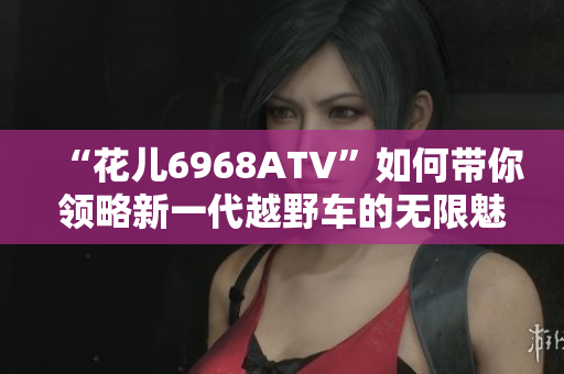 “花儿6968ATV”如何带你领略新一代越野车的无限魅力