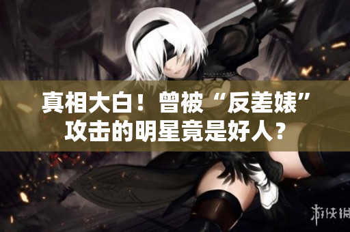 真相大白！曾被“反差婊”攻击的明星竟是好人？