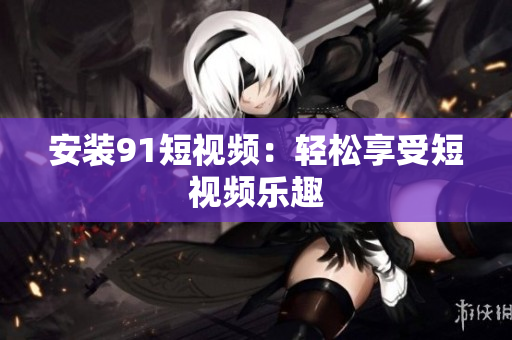 安装91短视频：轻松享受短视频乐趣