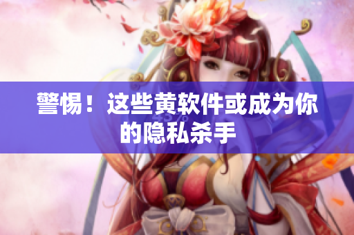 警惕！这些黄软件或成为你的隐私杀手