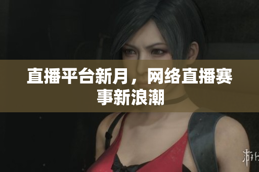 直播平台新月，网络直播赛事新浪潮