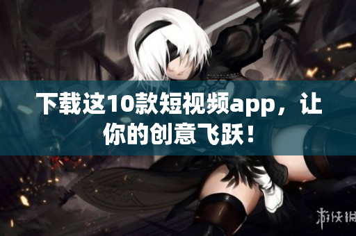 下载这10款短视频app，让你的创意飞跃！