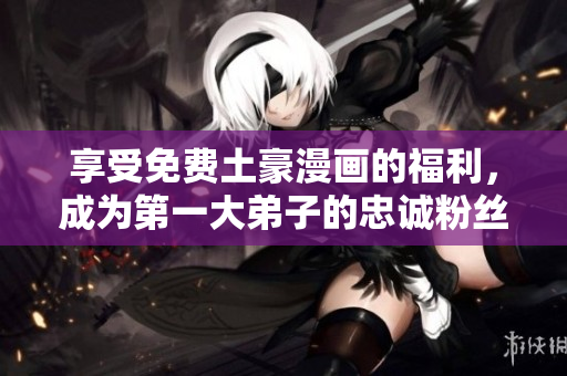 享受免费土豪漫画的福利，成为第一大弟子的忠诚粉丝！