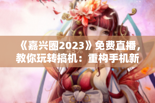《嘉兴圈2023》免费直播，教你玩转搞机：重构手机新体验！
