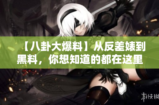 【八卦大爆料】从反差婊到黑料，你想知道的都在这里！