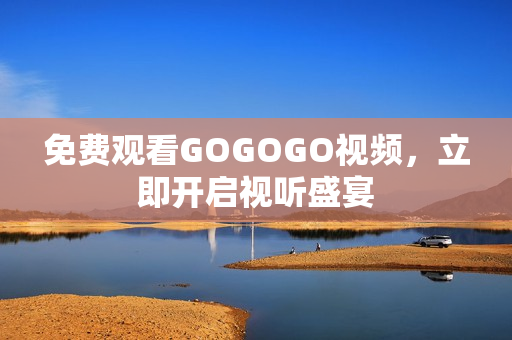 免费观看GOGOGO视频，立即开启视听盛宴