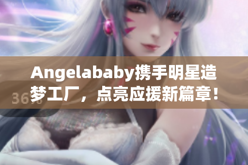 Angelababy携手明星造梦工厂，点亮应援新篇章！