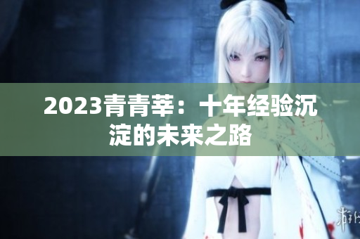2023青青莘：十年经验沉淀的未来之路