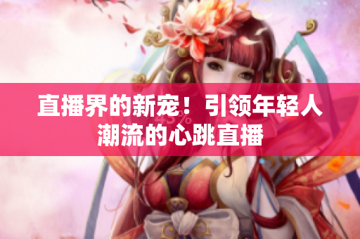 直播界的新宠！引领年轻人潮流的心跳直播