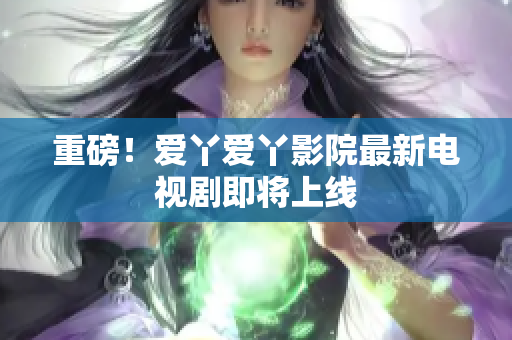 重磅！爱丫爱丫影院最新电视剧即将上线