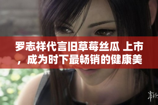 罗志祥代言旧草莓丝瓜 上市，成为时下最畅销的健康美食