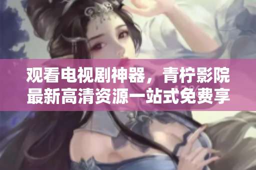 观看电视剧神器，青柠影院最新高清资源一站式免费享用