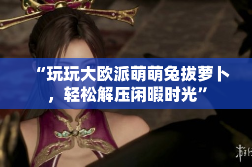 “玩玩大欧派萌萌兔拔萝卜，轻松解压闲暇时光”