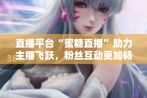 直播平台“蜜糖直播”助力主播飞跃，粉丝互动更加畅通。