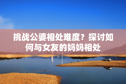 挑战公婆相处难度？探讨如何与女友的妈妈相处