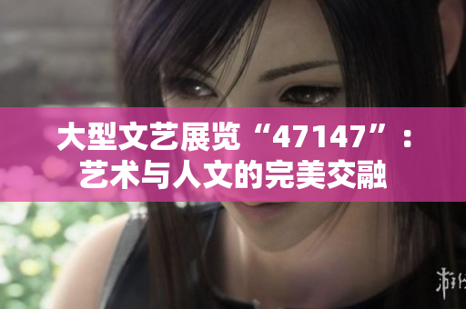 大型文艺展览“47147”：艺术与人文的完美交融