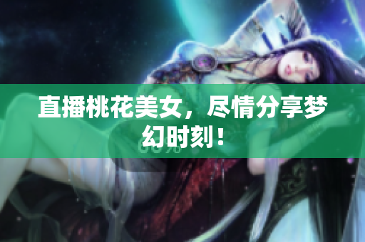 直播桃花美女，尽情分享梦幻时刻！